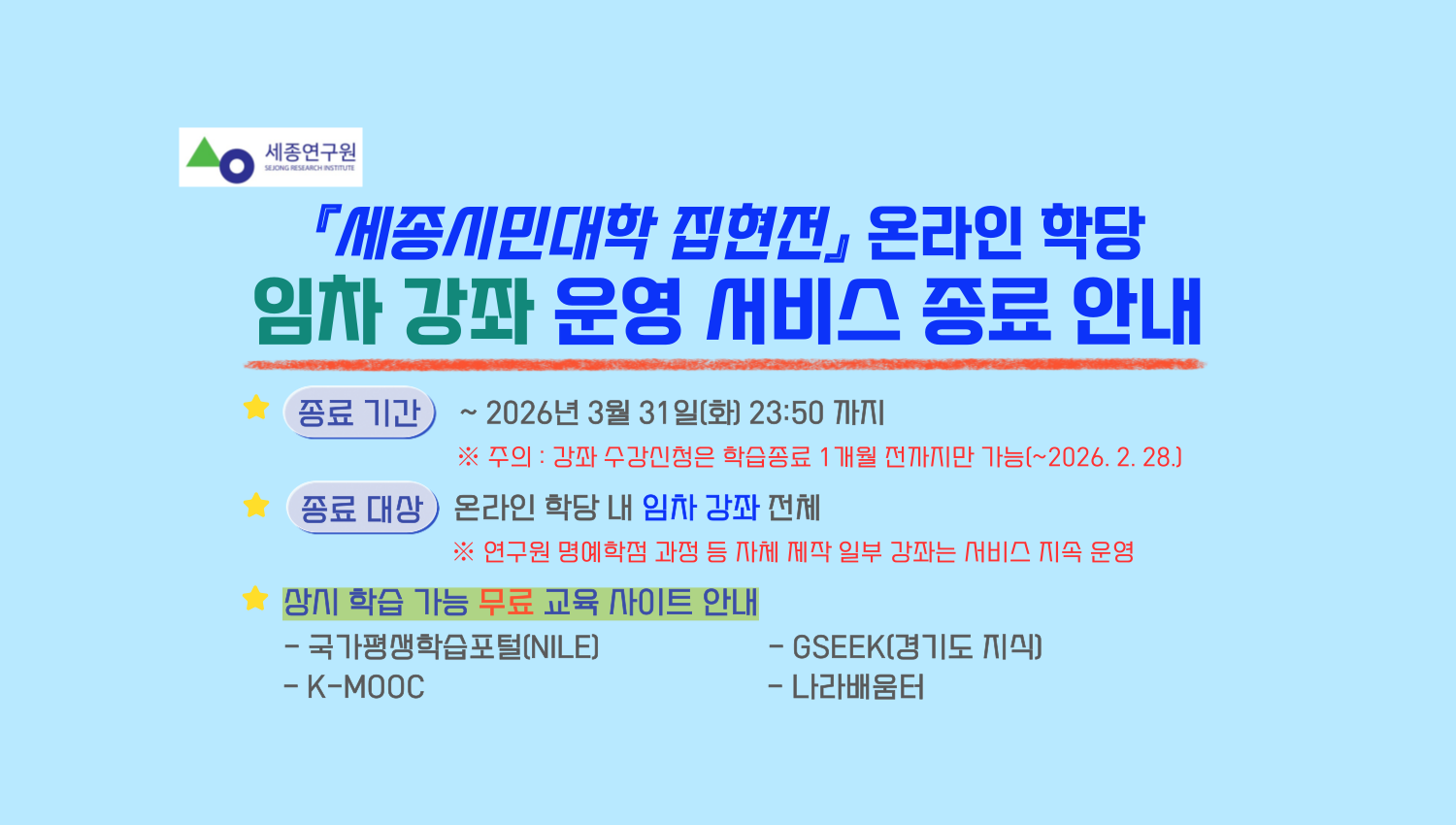 『세종시민대학 집현전』 온라인 학당 임차 강좌 운영 서비스 종료 안내
종료기간 ~ 2026년 3월 31일(화) 23:50 까지 
 ※ 주의 : 강좌 수강신청은 학습종료 1개월 전까지만 가능(~2026. 2. 28.)
종료대상 온라인 학당 내 임차 강좌 전체 
※ 연구원 명예학점 과정 등 자체 제작 일부 강좌는 서비스 지속 운영
상시 학습 가능 무료 교육 사이트 안내
- 국가평생학습포털(NILE)
- GSEEK(경기도 지식)
- K-MOOC
- 나라배움터