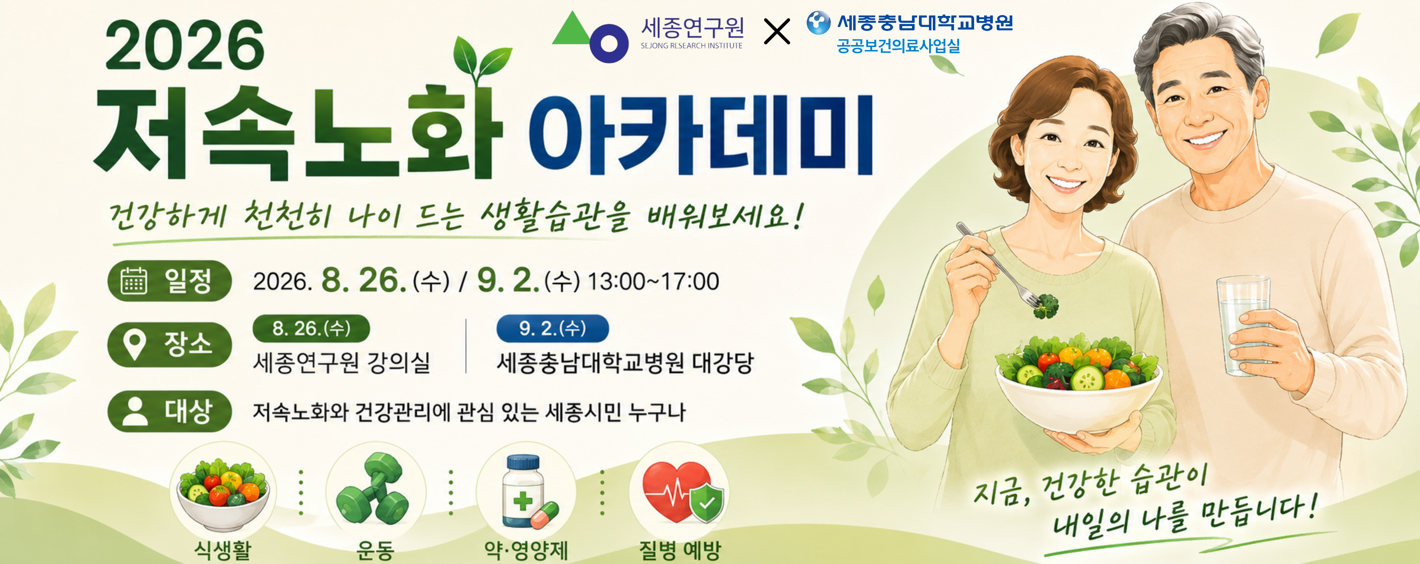 2026년 저속노화아카데미 수강생모집. 강의일시. 8.26.(수), 9.2.(수) 13시~17시, 강의장소 8.26.-대평동 SM메디컬센타 5층 강의실1, 9.2.-세종충남대병원 4층 대강당(도담홀), 수강신청 세종시민대학 집현전 홈페이지, 교육대상 저속노화 및 건강관리에 관심 있는 세종 시민, 모집기간 8.5. ~ 선착순마감 문의. 044-865-9678